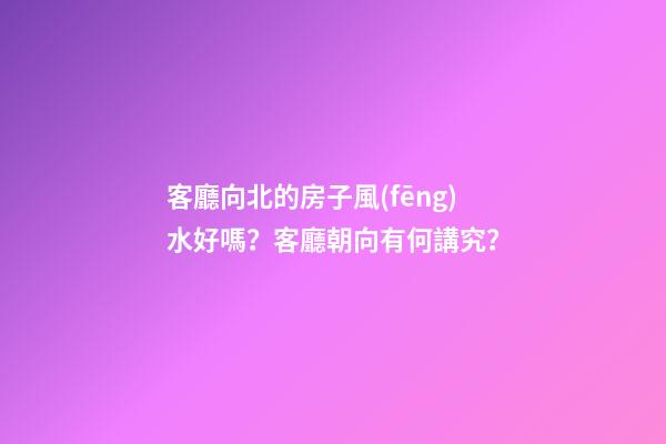 客廳向北的房子風(fēng)水好嗎？客廳朝向有何講究？