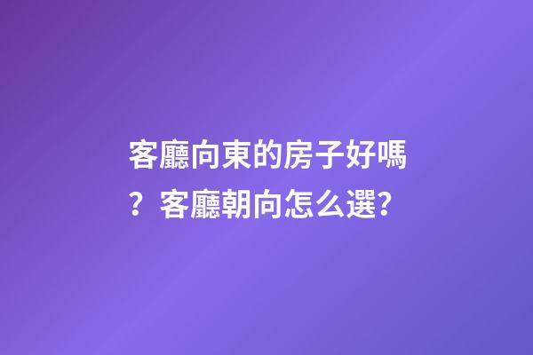 客廳向東的房子好嗎？客廳朝向怎么選？