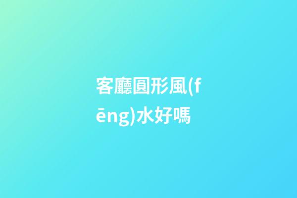 客廳圓形風(fēng)水好嗎