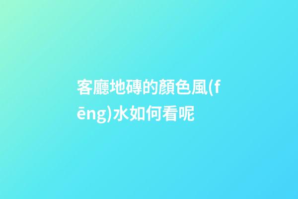 客廳地磚的顏色風(fēng)水如何看呢