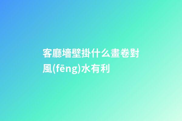 客廳墻壁掛什么畫卷對風(fēng)水有利