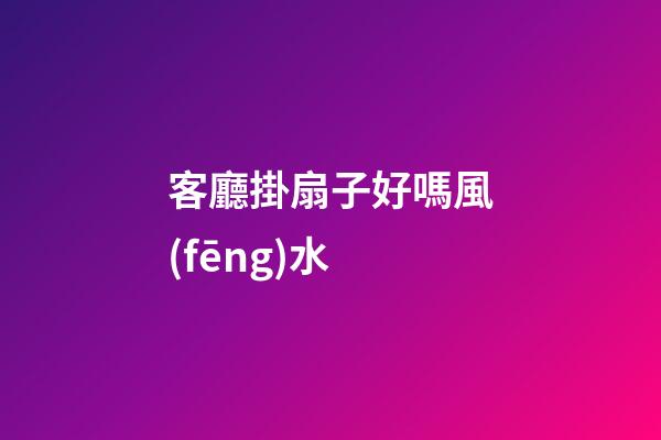 客廳掛扇子好嗎風(fēng)水