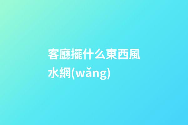客廳擺什么東西風水網(wǎng)