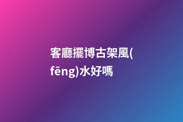 客廳擺博古架風(fēng)水好嗎