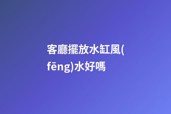 客廳擺放水缸風(fēng)水好嗎