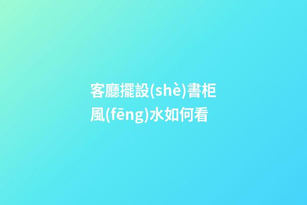 客廳擺設(shè)書柜風(fēng)水如何看