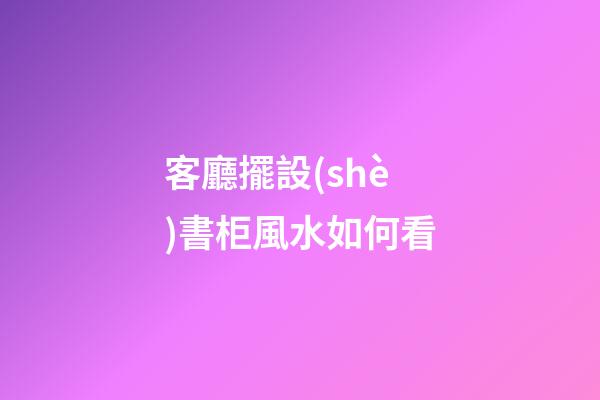 客廳擺設(shè)書柜風水如何看
