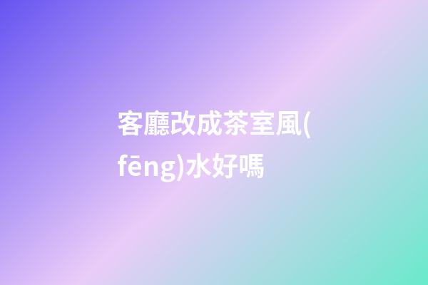 客廳改成茶室風(fēng)水好嗎