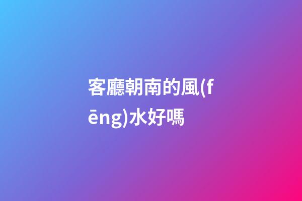 客廳朝南的風(fēng)水好嗎