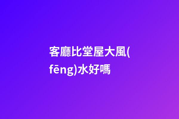 客廳比堂屋大風(fēng)水好嗎