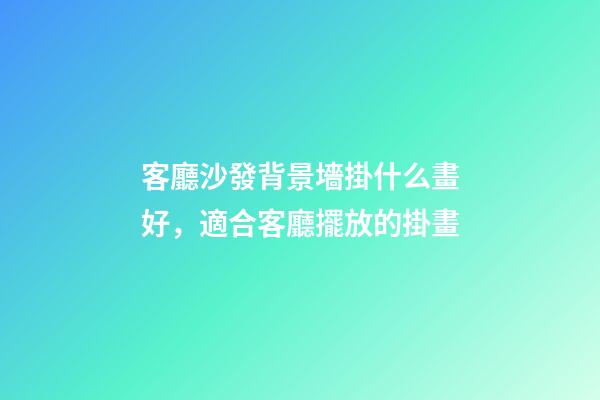 客廳沙發背景墻掛什么畫好，適合客廳擺放的掛畫