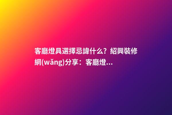 客廳燈具選擇忌諱什么？紹興裝修網(wǎng)分享：客廳燈具風(fēng)水