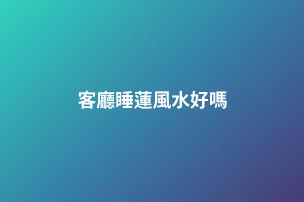 客廳睡蓮風水好嗎