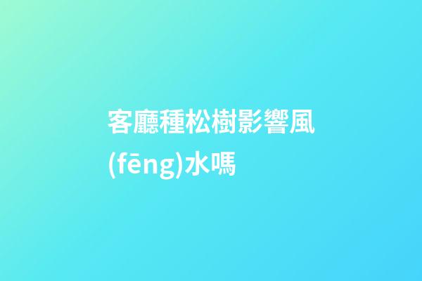 客廳種松樹影響風(fēng)水嗎