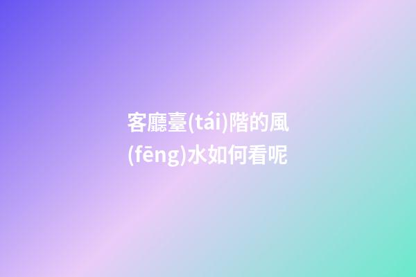客廳臺(tái)階的風(fēng)水如何看呢
