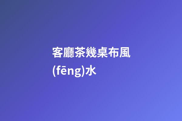 客廳茶幾桌布風(fēng)水