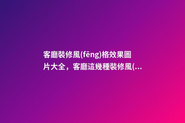 客廳裝修風(fēng)格效果圖片大全，客廳這幾種裝修風(fēng)格刷爆朋友圈-第1張-觀點(diǎn)-玄機(jī)派
