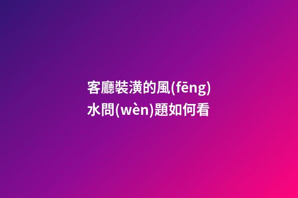客廳裝潢的風(fēng)水問(wèn)題如何看