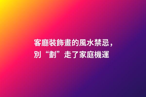 客廳裝飾畫的風水禁忌，別“劃”走了家庭機運