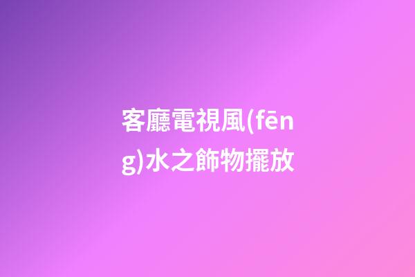 客廳電視風(fēng)水之飾物擺放