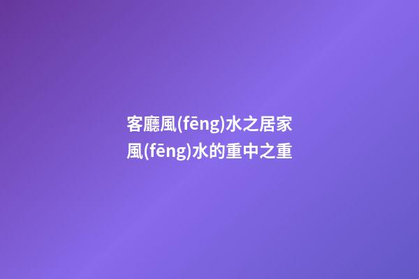 客廳風(fēng)水之居家風(fēng)水的重中之重