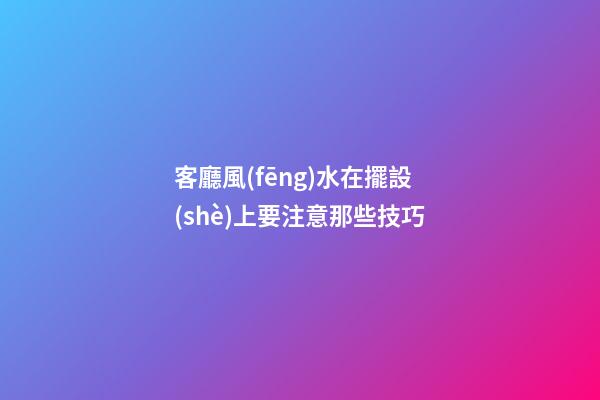 客廳風(fēng)水在擺設(shè)上要注意那些技巧