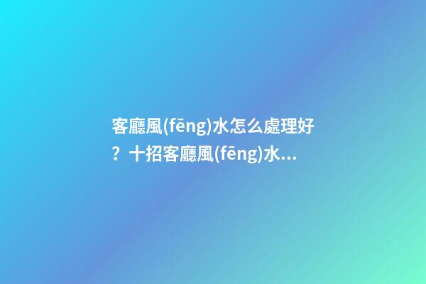 客廳風(fēng)水怎么處理好？十招客廳風(fēng)水的布局方式！