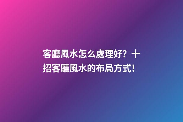 客廳風水怎么處理好？十招客廳風水的布局方式！