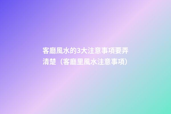 客廳風水的3大注意事項要弄清楚（客廳里風水注意事項）