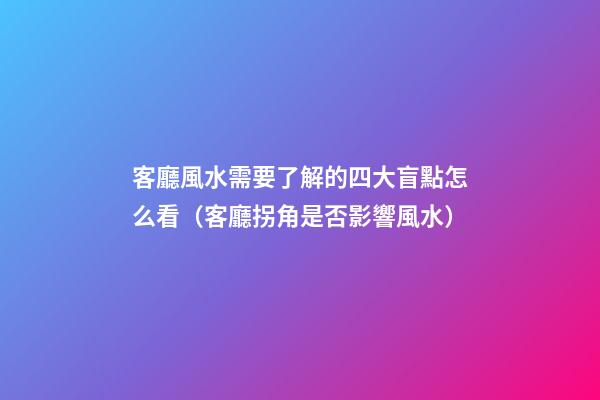 客廳風水需要了解的四大盲點怎么看（客廳拐角是否影響風水）
