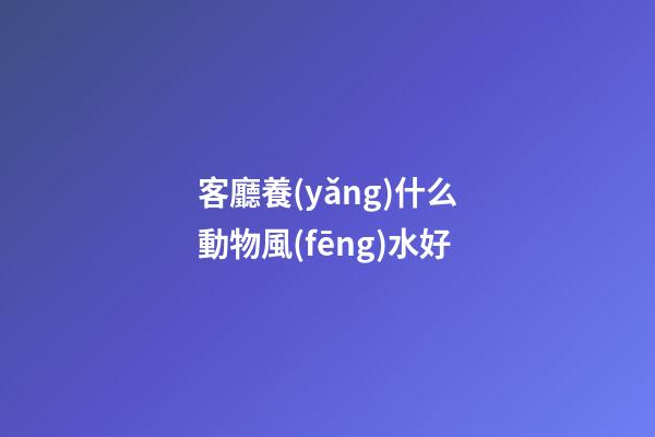 客廳養(yǎng)什么動物風(fēng)水好