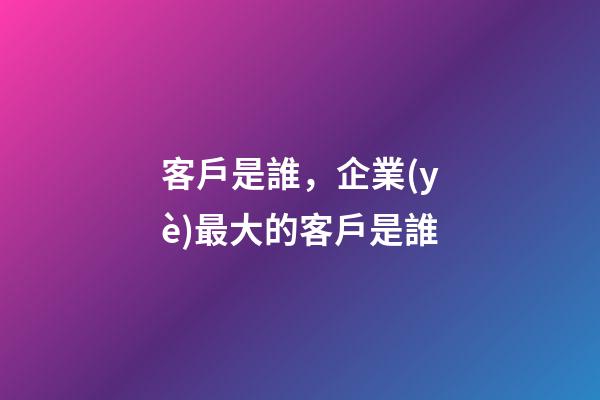 客戶是誰，企業(yè)最大的客戶是誰-第1張-觀點-玄機派