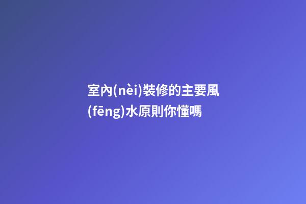 室內(nèi)裝修的主要風(fēng)水原則你懂嗎