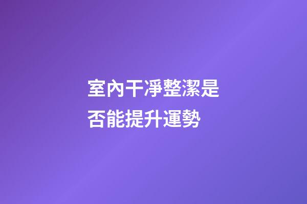 室內干凈整潔是否能提升運勢
