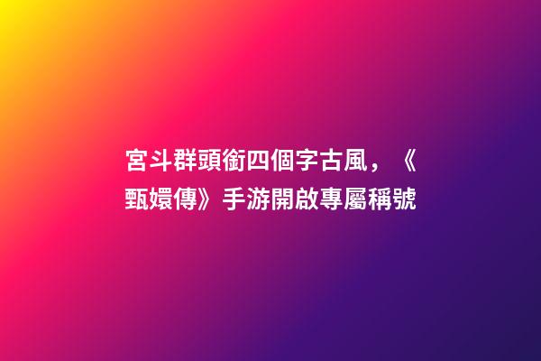 宮斗群頭銜四個字古風，《甄嬛傳》手游開啟專屬稱號-第1張-觀點-玄機派