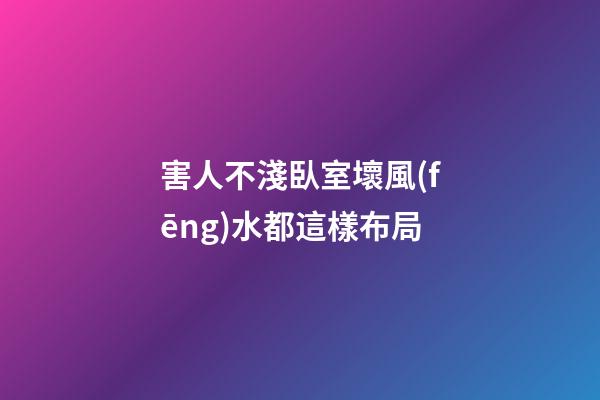 害人不淺臥室壞風(fēng)水都這樣布局