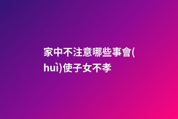 家中不注意哪些事會(huì)使子女不孝