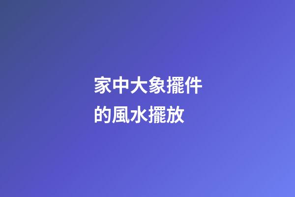 家中大象擺件的風水擺放
