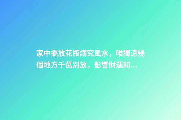 家中擺放花瓶講究風水，唯獨這幾個地方千萬別放，影響財運和健康