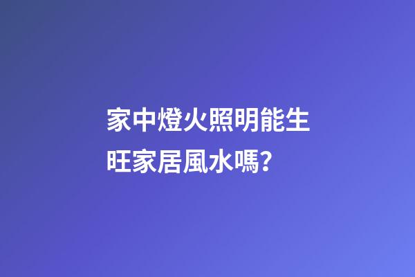 家中燈火照明能生旺家居風水嗎？