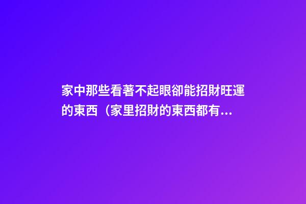 家中那些看著不起眼卻能招財旺運的東西（家里招財的東西都有什么）