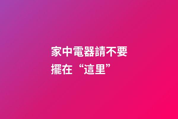 家中電器請不要擺在“這里”