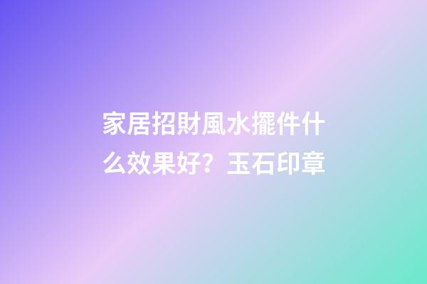 家居招財風水擺件什么效果好？玉石印章
