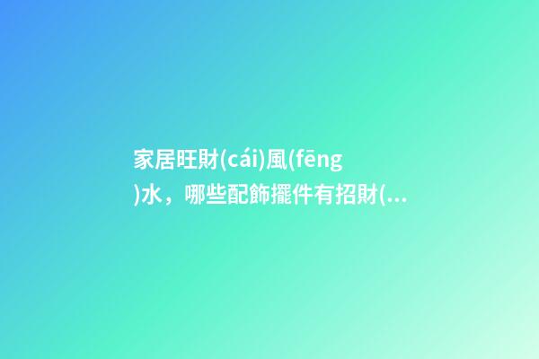 家居旺財(cái)風(fēng)水，哪些配飾擺件有招財(cái)效果？