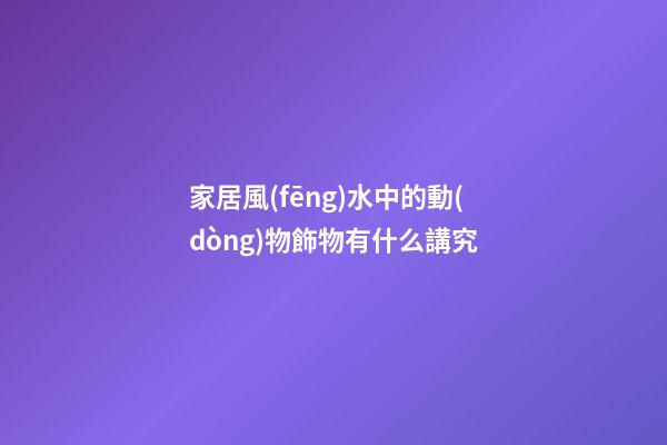 家居風(fēng)水中的動(dòng)物飾物有什么講究