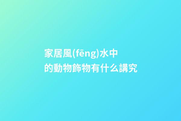 家居風(fēng)水中的動物飾物有什么講究