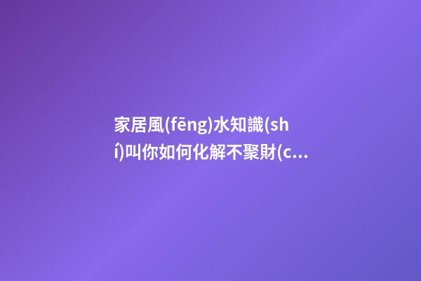 家居風(fēng)水知識(shí)叫你如何化解不聚財(cái)風(fēng)水圖解