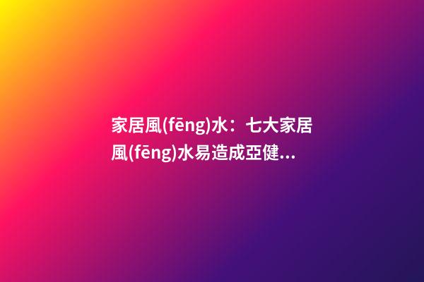 家居風(fēng)水：七大家居風(fēng)水易造成亞健康
