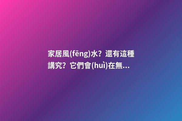 家居風(fēng)水？還有這種講究？它們會(huì)在無(wú)形中成為破壞家庭的“兇手”