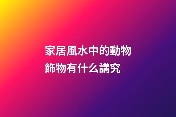 家居風水中的動物飾物有什么講究